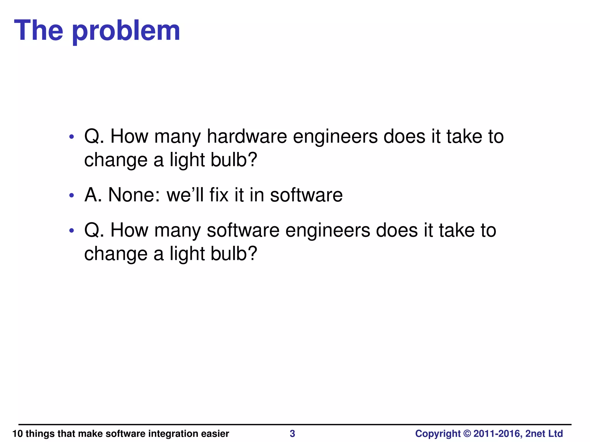 The problem
• Q. How many hardware engineers does it take to
change a light bulb?
• A. None: we’ll ﬁx it in software
• Q. How many software engineers does it take to
change a light bulb?
10 things that make software integration easier 3 Copyright © 2011-2016, 2net Ltd
 