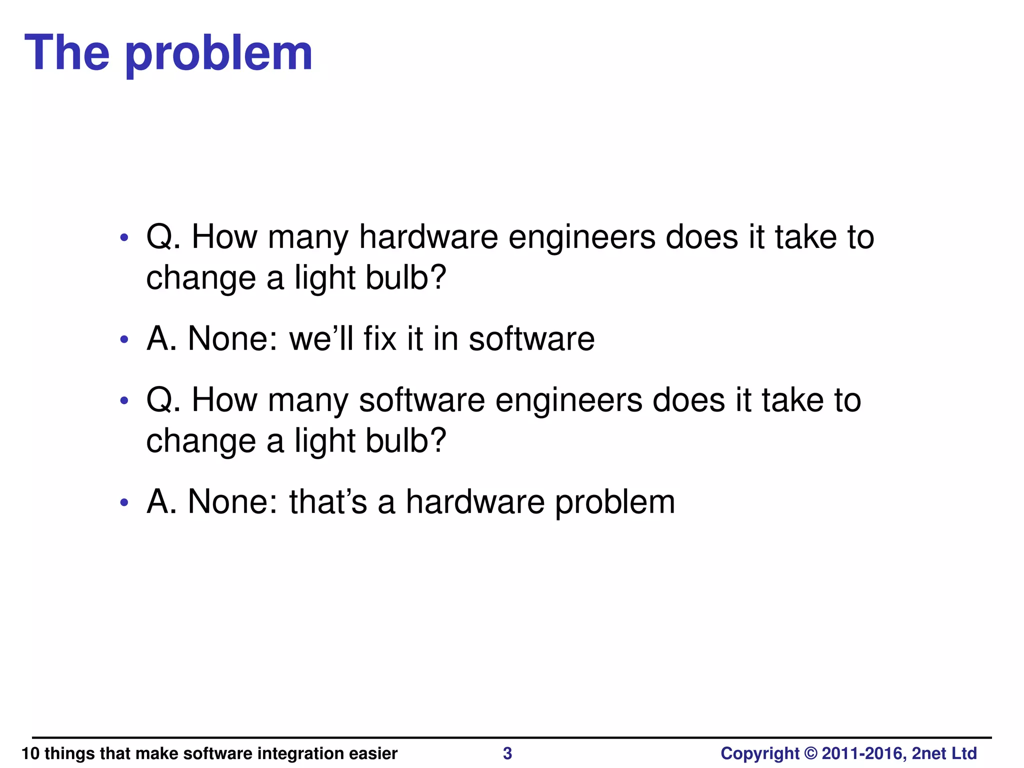 The problem
• Q. How many hardware engineers does it take to
change a light bulb?
• A. None: we’ll ﬁx it in software
• Q. How many software engineers does it take to
change a light bulb?
• A. None: that’s a hardware problem
10 things that make software integration easier 3 Copyright © 2011-2016, 2net Ltd
 