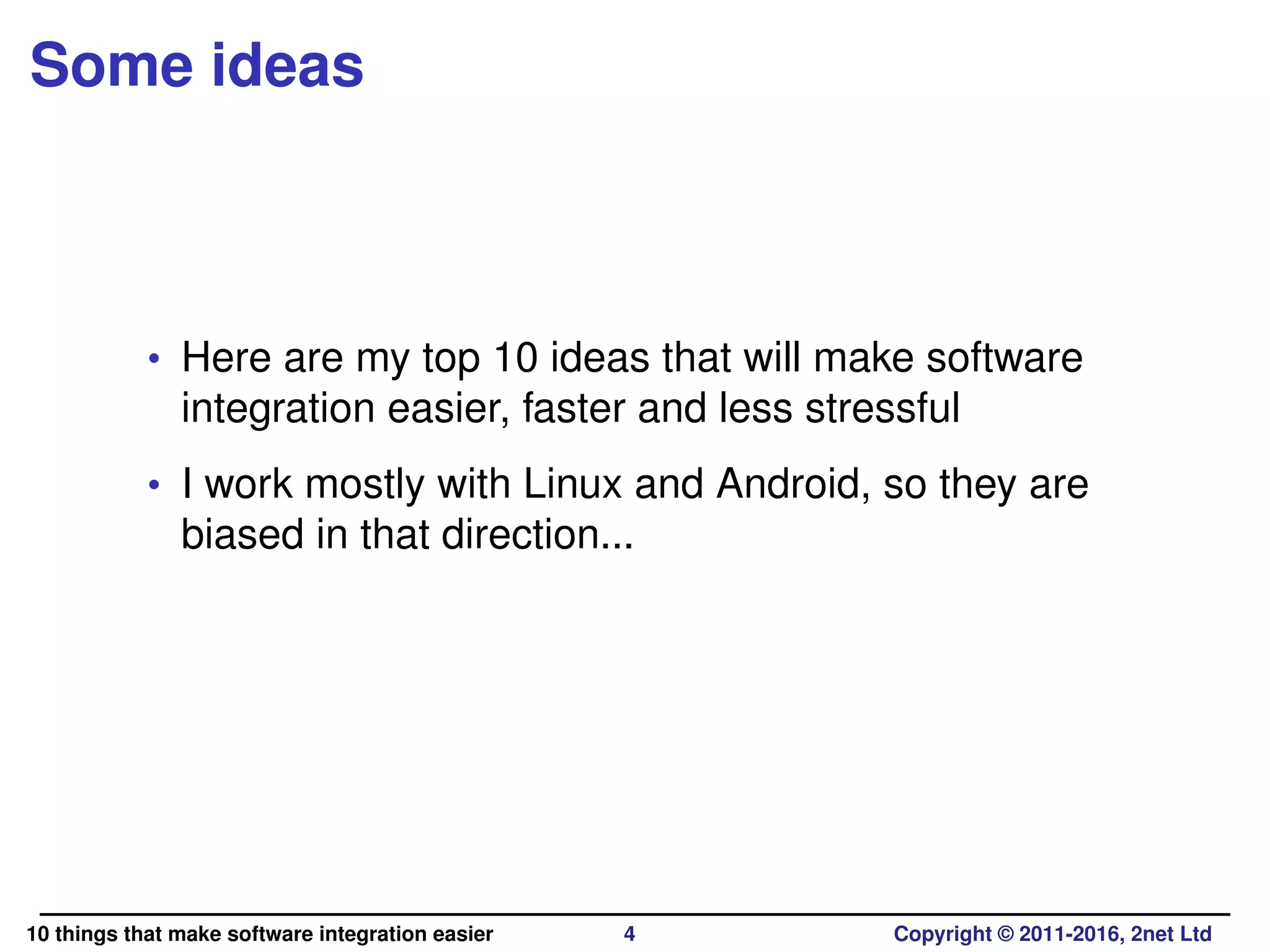 Some ideas
• Here are my top 10 ideas that will make software
integration easier, faster and less stressful
• I work mostly with Linux and Android, so they are
biased in that direction...
10 things that make software integration easier 4 Copyright © 2011-2016, 2net Ltd
 