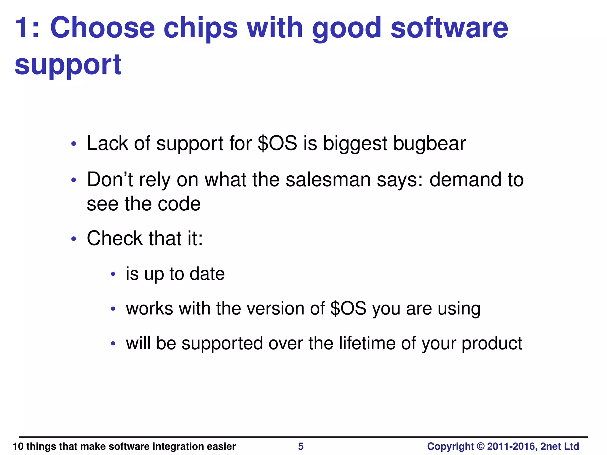1: Choose chips with good software
support
• Lack of support for $OS is biggest bugbear
• Don’t rely on what the salesman says: demand to
see the code
• Check that it:
• is up to date
• works with the version of $OS you are using
• will be supported over the lifetime of your product
10 things that make software integration easier 5 Copyright © 2011-2016, 2net Ltd
 