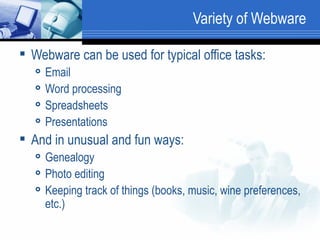 Variety of Webware Webware can be used for typical office tasks: Email Word processing Spreadsheets Presentations And in unusual and fun ways: Genealogy Photo editing Keeping track of things (books, music, wine preferences, etc.) 