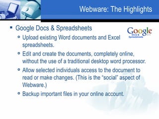 Webware: The Highlights Google Docs & Spreadsheets Upload existing Word documents and Excel spreadsheets. Edit and create the documents, completely online, without the use of a traditional desktop word processor.  Allow selected individuals access to the document to read or make changes. (This is the “social” aspect of Webware.)  Backup important files in your online account.  