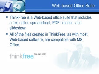 Web-based Office Suite ThinkFree is a Web-based office suite that includes a text editor, spreadsheet, PDF creation, and slideshow. All of the files created in ThinkFree, as with most Web-based software, are compatible with MS Office.  