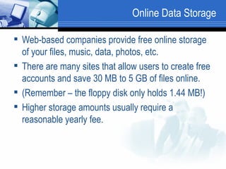 Online Data Storage Web-based companies provide free online storage of your files, music, data, photos, etc. There are many sites that allow users to create free accounts and save 30 MB to 5 GB of files online.  (Remember – the floppy disk only holds 1.44 MB!)  Higher storage amounts usually require a reasonable yearly fee. 