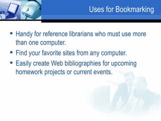 Uses for Bookmarking Handy for reference librarians who must use more than one computer.  Find your favorite sites from any computer.  Easily create Web bibliographies for upcoming homework projects or current events.  