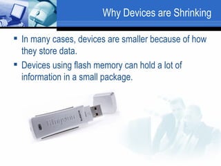 Why Devices are Shrinking In many cases, devices are smaller because of how they store data.  Devices using flash memory can hold a lot of information in a small package.  