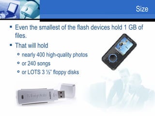 Size Even the smallest of the flash devices hold 1 GB of files.  That will hold  nearly 400 high-quality photos or 240 songs or LOTS 3 ½” floppy disks 