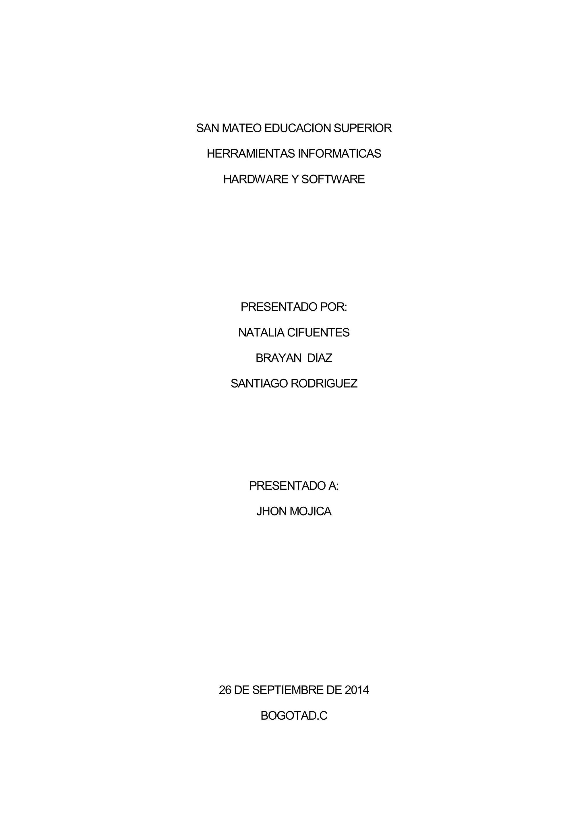 SAN MATEO EDUCACION SUPERIOR
HERRAMIENTAS INFORMATICAS
HARDWARE Y SOFTWARE
PRESENTADO POR:
NATALIA CIFUENTES
BRAYAN DIAZ
SANTIAGO RODRIGUEZ
PRESENTADO A:
JHON MOJICA
26 DE SEPTIEMBRE DE 2014
BOGOTAD.C
 