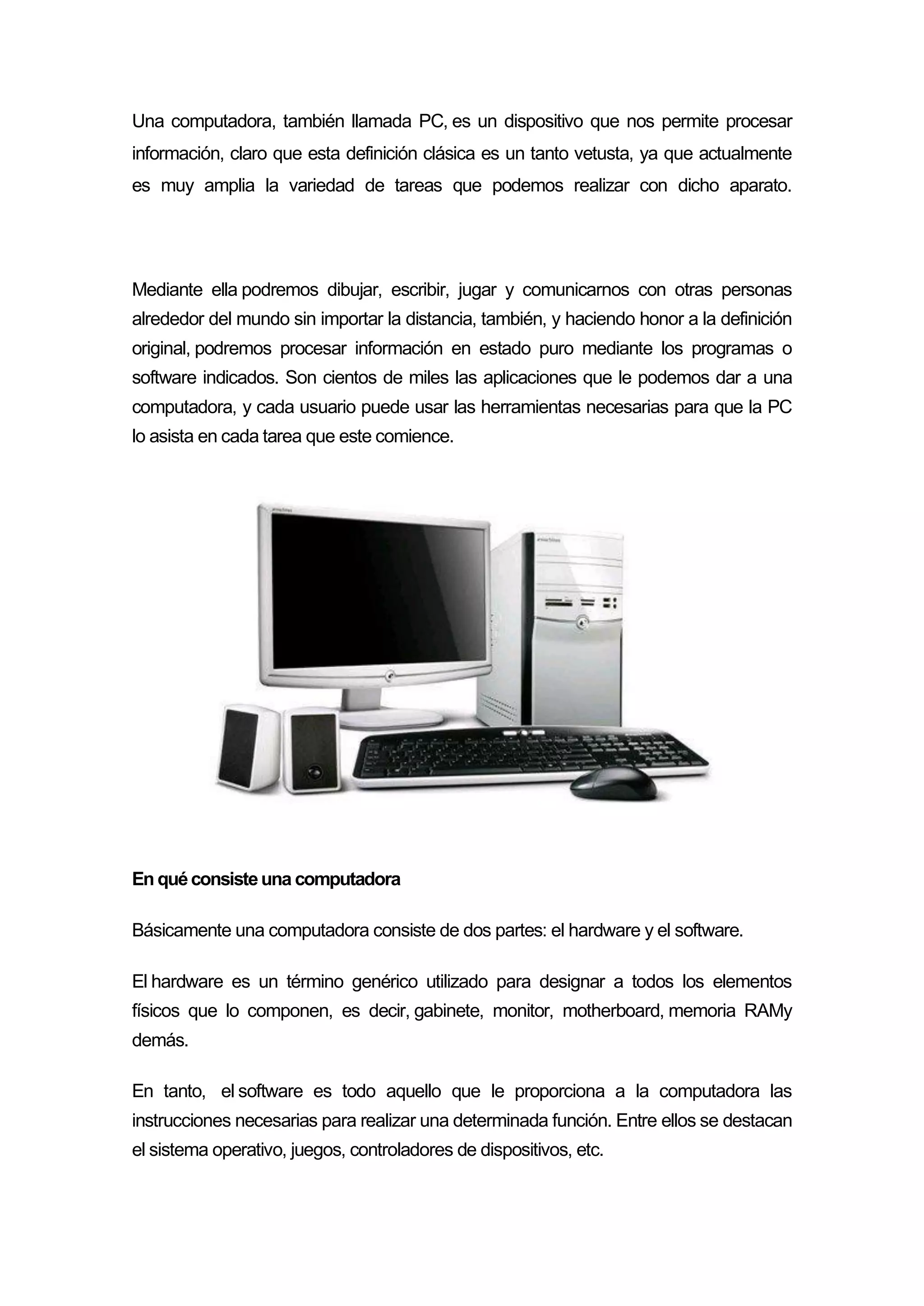Una computadora, también llamada PC, es un dispositivo que nos permite procesar
información, claro que esta definición clásica es un tanto vetusta, ya que actualmente
es muy amplia la variedad de tareas que podemos realizar con dicho aparato.
Mediante ella podremos dibujar, escribir, jugar y comunicarnos con otras personas
alrededor del mundo sin importar la distancia, también, y haciendo honor a la definición
original, podremos procesar información en estado puro mediante los programas o
software indicados. Son cientos de miles las aplicaciones que le podemos dar a una
computadora, y cada usuario puede usar las herramientas necesarias para que la PC
lo asista en cada tarea que este comience.
En quéconsisteuna computadora
Básicamente una computadora consiste de dos partes: el hardware y el software.
El hardware es un término genérico utilizado para designar a todos los elementos
físicos que lo componen, es decir, gabinete, monitor, motherboard, memoria RAMy
demás.
En tanto, el software es todo aquello que le proporciona a la computadora las
instrucciones necesarias para realizar una determinada función. Entre ellos se destacan
el sistema operativo, juegos, controladores de dispositivos, etc.
 