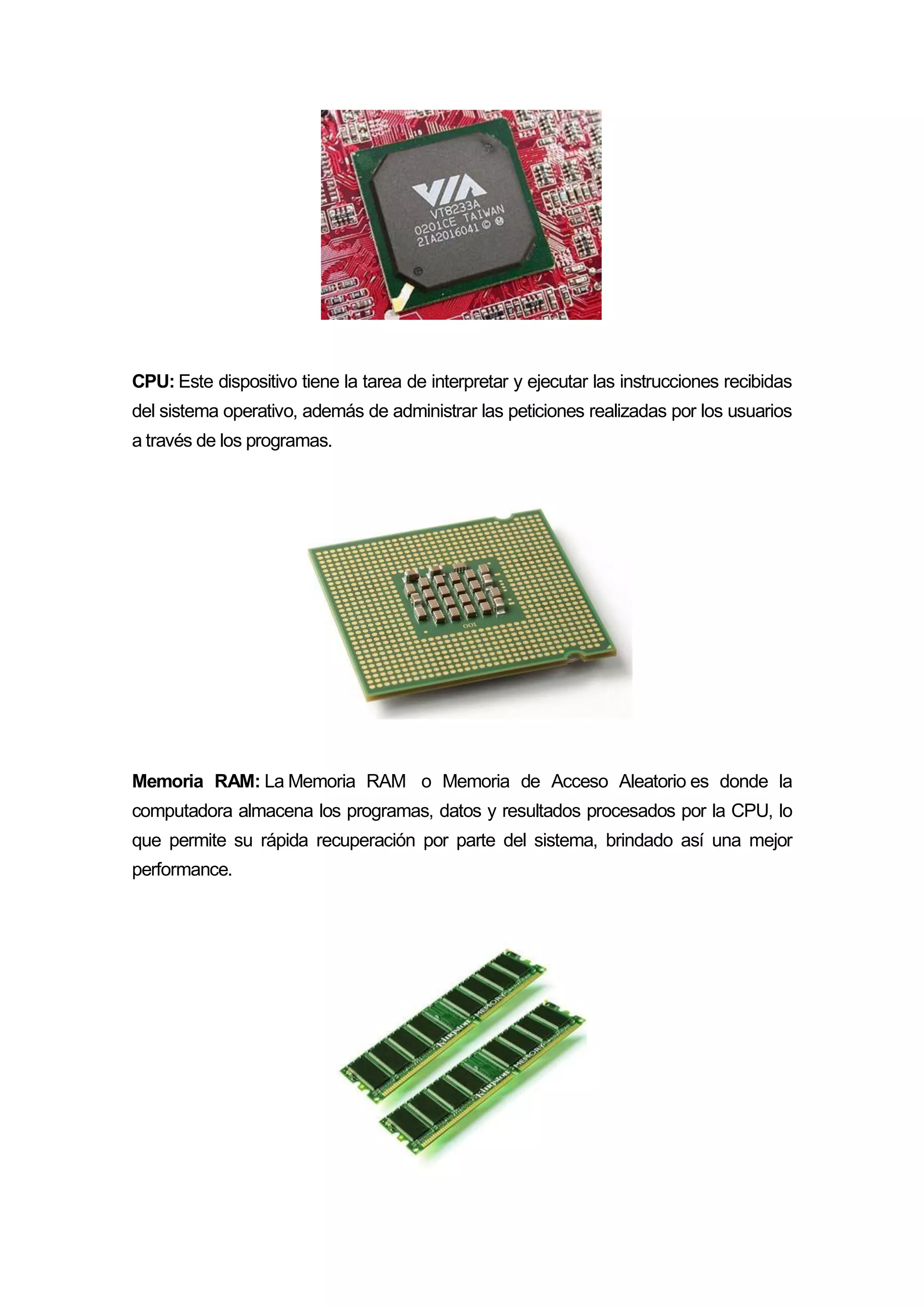 CPU: Este dispositivo tiene la tarea de interpretar y ejecutar las instrucciones recibidas
del sistema operativo, además de administrar las peticiones realizadas por los usuarios
a través de los programas.
Memoria RAM: La Memoria RAM o Memoria de Acceso Aleatorio es donde la
computadora almacena los programas, datos y resultados procesados por la CPU, lo
que permite su rápida recuperación por parte del sistema, brindado así una mejor
performance.
 