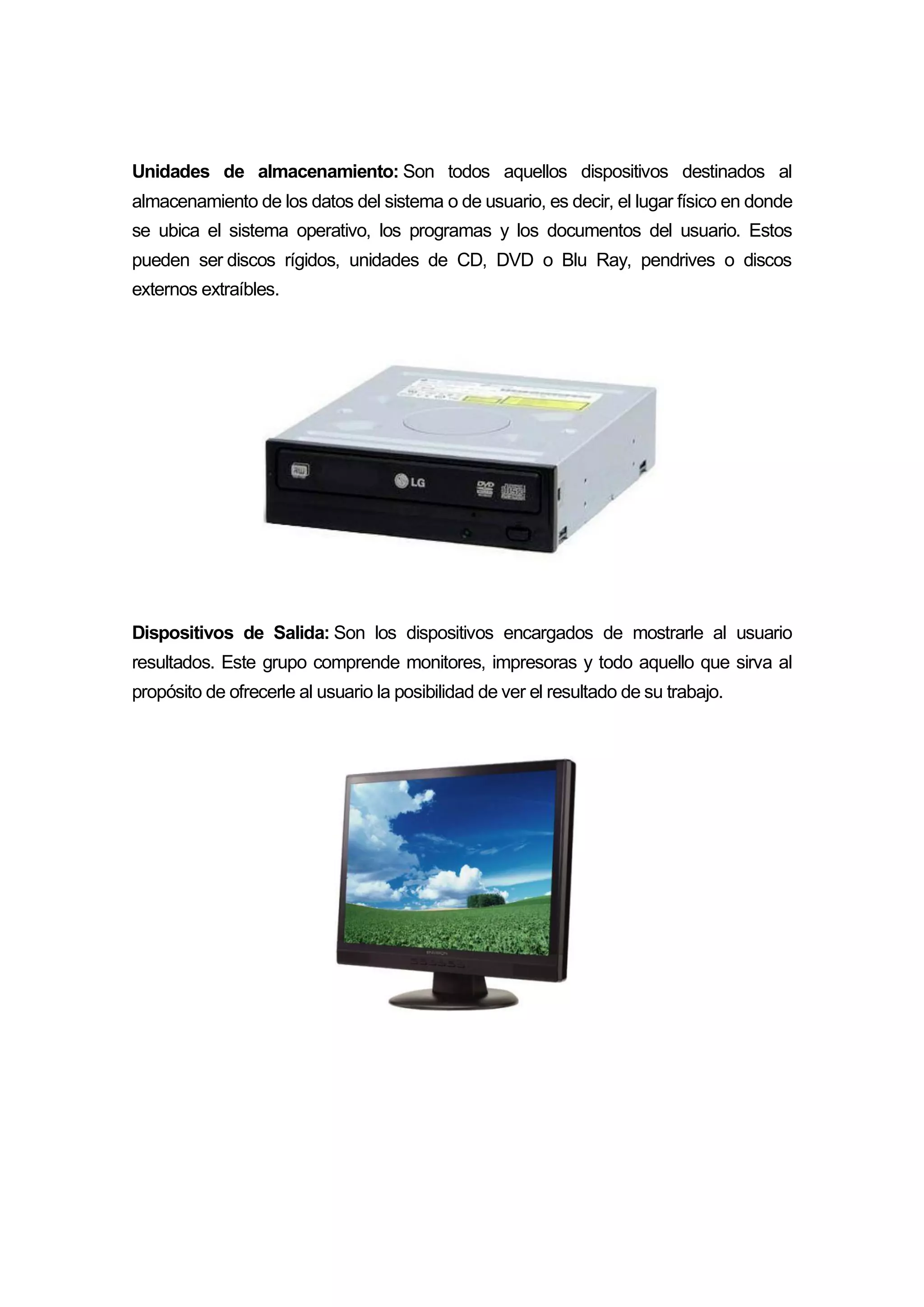 Unidades de almacenamiento: Son todos aquellos dispositivos destinados al
almacenamiento de los datos del sistema o de usuario, es decir, el lugar físico en donde
se ubica el sistema operativo, los programas y los documentos del usuario. Estos
pueden ser discos rígidos, unidades de CD, DVD o Blu Ray, pendrives o discos
externos extraíbles.
Dispositivos de Salida: Son los dispositivos encargados de mostrarle al usuario
resultados. Este grupo comprende monitores, impresoras y todo aquello que sirva al
propósito de ofrecerle al usuario la posibilidad de ver el resultado de su trabajo.
 
