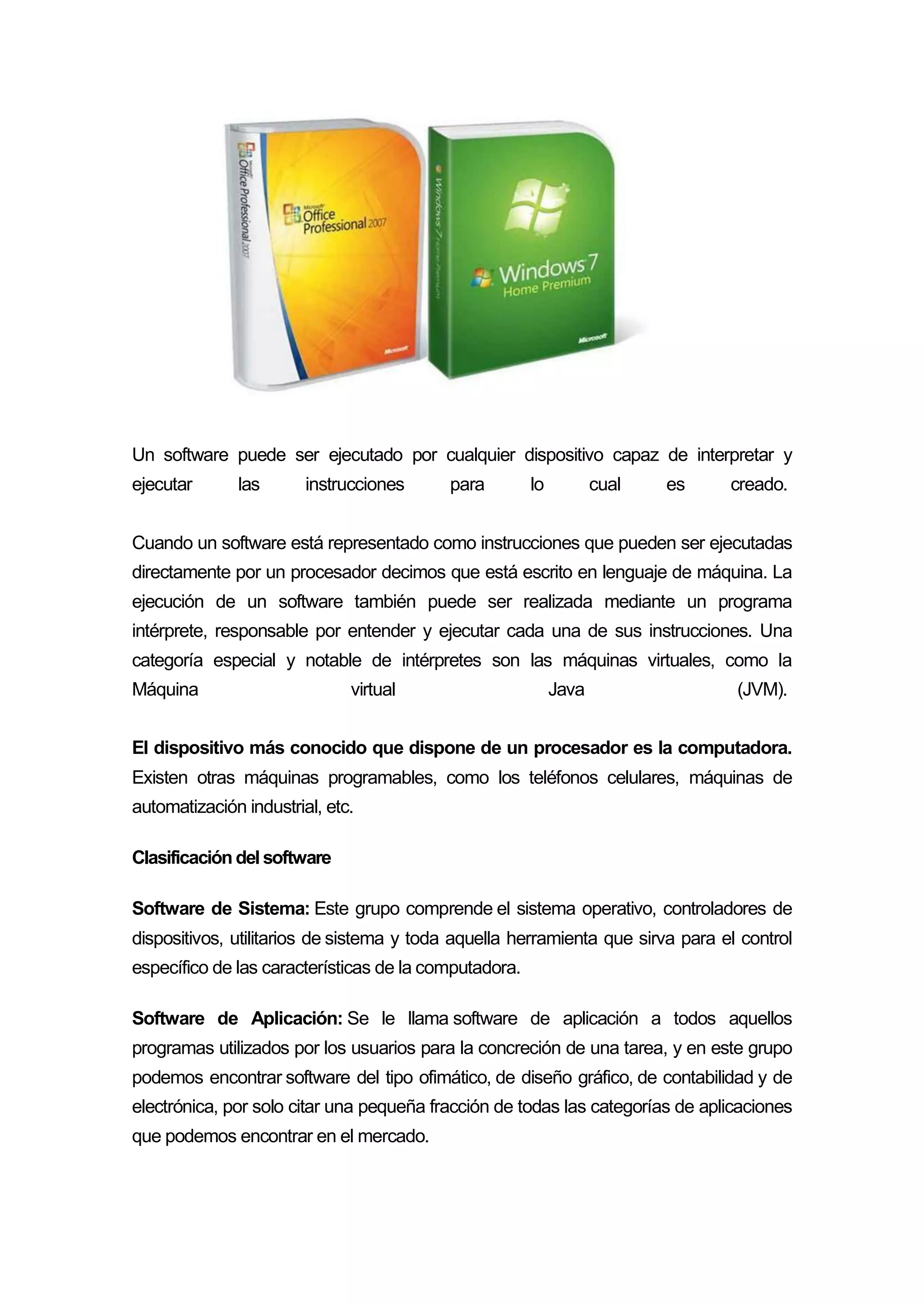 Un software puede ser ejecutado por cualquier dispositivo capaz de interpretar y
ejecutar las instrucciones para lo cual es creado.
Cuando un software está representado como instrucciones que pueden ser ejecutadas
directamente por un procesador decimos que está escrito en lenguaje de máquina. La
ejecución de un software también puede ser realizada mediante un programa
intérprete, responsable por entender y ejecutar cada una de sus instrucciones. Una
categoría especial y notable de intérpretes son las máquinas virtuales, como la
Máquina virtual Java (JVM).
El dispositivo más conocido que dispone de un procesador es la computadora.
Existen otras máquinas programables, como los teléfonos celulares, máquinas de
automatización industrial, etc.
Clasificación del software
Software de Sistema: Este grupo comprende el sistema operativo, controladores de
dispositivos, utilitarios de sistema y toda aquella herramienta que sirva para el control
específico de las características de la computadora.
Software de Aplicación: Se le llama software de aplicación a todos aquellos
programas utilizados por los usuarios para la concreción de una tarea, y en este grupo
podemos encontrar software del tipo ofimático, de diseño gráfico, de contabilidad y de
electrónica, por solo citar una pequeña fracción de todas las categorías de aplicaciones
que podemos encontrar en el mercado.
 
