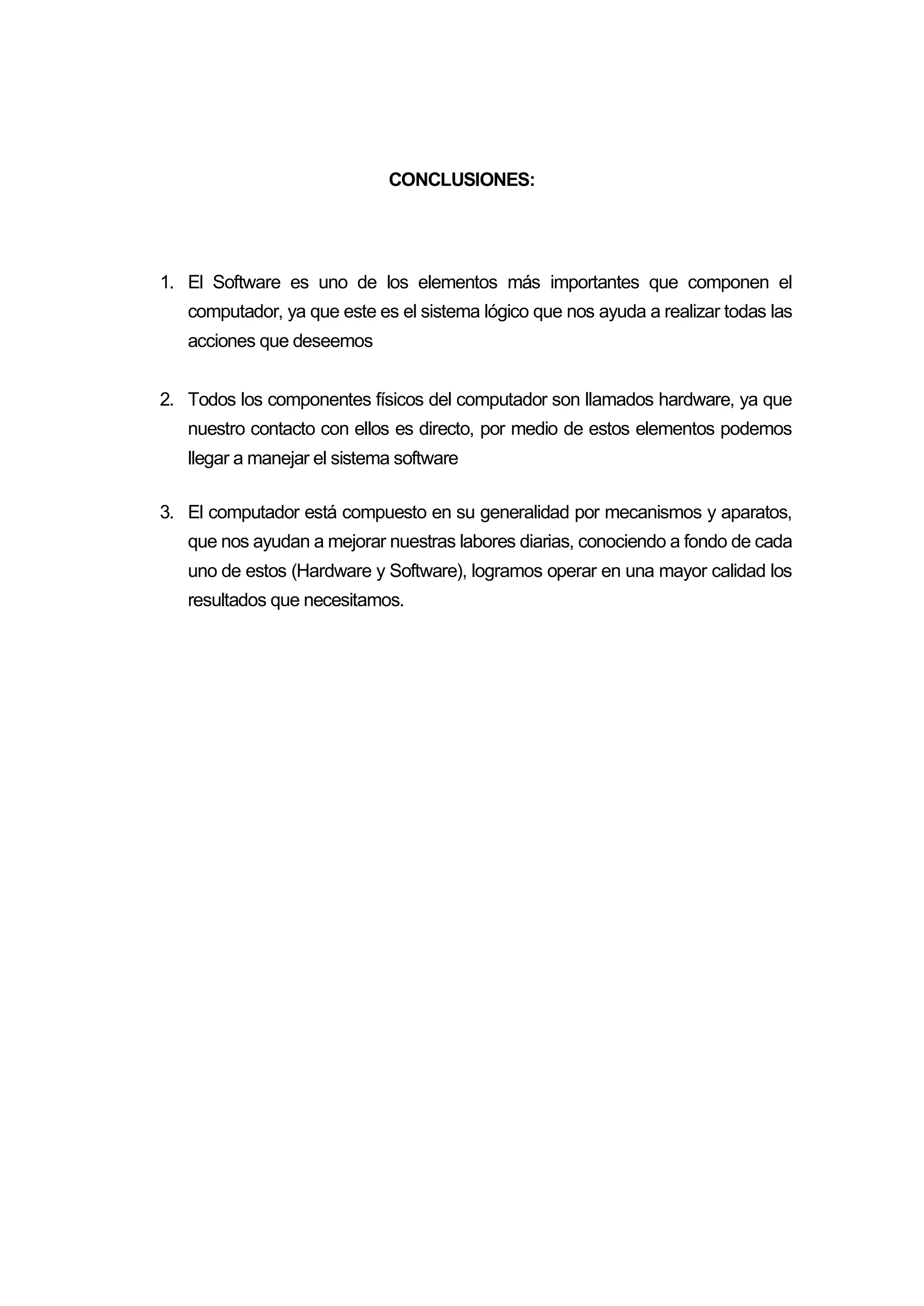 CONCLUSIONES:
1. El Software es uno de los elementos más importantes que componen el
computador, ya que este es el sistema lógico que nos ayuda a realizar todas las
acciones que deseemos
2. Todos los componentes físicos del computador son llamados hardware, ya que
nuestro contacto con ellos es directo, por medio de estos elementos podemos
llegar a manejar el sistema software
3. El computador está compuesto en su generalidad por mecanismos y aparatos,
que nos ayudan a mejorar nuestras labores diarias, conociendo a fondo de cada
uno de estos (Hardware y Software), logramos operar en una mayor calidad los
resultados que necesitamos.
 