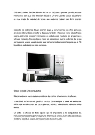 Una computadora, también llamada PC, es un dispositivo que nos permite procesar
información, claro que esta definición clásica es un tanto vetusta, ya que actualmente
es muy amplia la variedad de tareas que podemos realizar con dicho aparato.
Mediante ella podremos dibujar, escribir, jugar y comunicarnos con otras personas
alrededor del mundo sin importar la distancia, también, y haciendo honor a la definición
original, podremos procesar información en estado puro mediante los programas o
software indicados. Son cientos de miles las aplicaciones que le podemos dar a una
computadora, y cada usuario puede usar las herramientas necesarias para que la PC
lo asista en cada tarea que este comience.
En quéconsisteuna computadora
Básicamente una computadora consiste de dos partes: el hardware y el software.
El hardware es un término genérico utilizado para designar a todos los elementos
físicos que lo componen, es decir, gabinete, monitor, motherboard, memoria RAMy
demás.
En tanto, el software es todo aquello que le proporciona a la computadora las
instrucciones necesarias para realizar una determinada función. Entre ellos se destacan
el sistema operativo, juegos, controladores de dispositivos, etc.
 