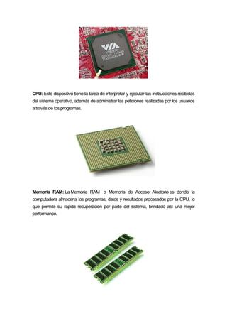 CPU: Este dispositivo tiene la tarea de interpretar y ejecutar las instrucciones recibidas
del sistema operativo, además de administrar las peticiones realizadas por los usuarios
a través de los programas.
Memoria RAM: La Memoria RAM o Memoria de Acceso Aleatorio es donde la
computadora almacena los programas, datos y resultados procesados por la CPU, lo
que permite su rápida recuperación por parte del sistema, brindado así una mejor
performance.
 