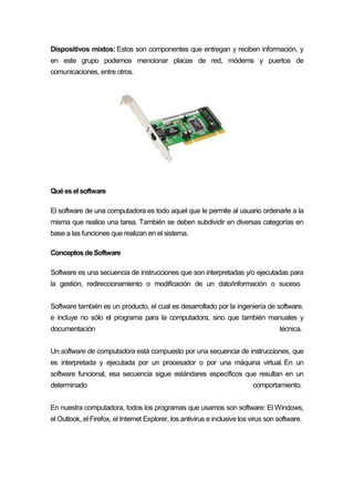Dispositivos mixtos: Estos son componentes que entregan y reciben información, y
en este grupo podemos mencionar placas de red, módems y puertos de
comunicaciones, entre otros.
Quéesel software
El software de una computadora es todo aquel que le permite al usuario ordenarle a la
misma que realice una tarea. También se deben subdividir en diversas categorías en
base a las funciones que realizan en el sistema.
ConceptosdeSoftware
Software es una secuencia de instrucciones que son interpretadas y/o ejecutadas para
la gestión, redireccionamiento o modificación de un dato/información o suceso.
Software también es un producto, el cual es desarrollado por la ingeniería de software,
e incluye no sólo el programa para la computadora, sino que también manuales y
documentación técnica.
Un software de computadora está compuesto por una secuencia de instrucciones, que
es interpretada y ejecutada por un procesador o por una máquina virtual. En un
software funcional, esa secuencia sigue estándares específicos que resultan en un
determinado comportamiento.
En nuestra computadora, todos los programas que usamos son software: El Windows,
el Outlook, el Firefox, el Internet Explorer, los antivirus e inclusive los virus son software.
 