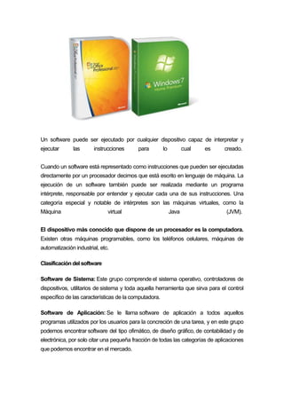 Un software puede ser ejecutado por cualquier dispositivo capaz de interpretar y
ejecutar las instrucciones para lo cual es creado.
Cuando un software está representado como instrucciones que pueden ser ejecutadas
directamente por un procesador decimos que está escrito en lenguaje de máquina. La
ejecución de un software también puede ser realizada mediante un programa
intérprete, responsable por entender y ejecutar cada una de sus instrucciones. Una
categoría especial y notable de intérpretes son las máquinas virtuales, como la
Máquina virtual Java (JVM).
El dispositivo más conocido que dispone de un procesador es la computadora.
Existen otras máquinas programables, como los teléfonos celulares, máquinas de
automatización industrial, etc.
Clasificación del software
Software de Sistema: Este grupo comprende el sistema operativo, controladores de
dispositivos, utilitarios de sistema y toda aquella herramienta que sirva para el control
específico de las características de la computadora.
Software de Aplicación: Se le llama software de aplicación a todos aquellos
programas utilizados por los usuarios para la concreción de una tarea, y en este grupo
podemos encontrar software del tipo ofimático, de diseño gráfico, de contabilidad y de
electrónica, por solo citar una pequeña fracción de todas las categorías de aplicaciones
que podemos encontrar en el mercado.
 