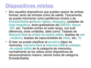 Dispositivos mixtos  Son aquellos dispositivos que pueden operar de ambas formas: tanto de entrada como de salida. Típicamente, se puede mencionar como periféricos mixtos o de  Entrada / Salida  a: discos  rígidos ,  disquetes , unidades de  cinta  magnética , lecto-grabadoras de CD / DVD ,  discos  ZIP , etc. También entran en este rango, con sutil diferencia, otras unidades, tales como: Tarjetas de  Memoria   flash  o  unidad  de estado sólido , tarjetas de  red ,  módems , tarjetas de captura/salida de  vídeo , etc.  10 Si bien se puede clasificar al  pendrive  (lápiz de memoria),  memoria   flash  o  memoria   USB  o  unidades  de estado  sólido  en la categoría de  memorias , normalmente se los utiliza como dispositivos de almacenamiento masivo; siendo todos de categoría Entrada/Salida. 