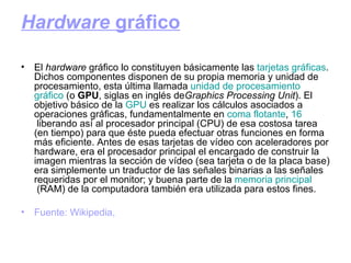 Hardware  gráfico El  hardware  gráfico lo constituyen básicamente las  tarjetas  gráficas . Dichos componentes disponen de su propia memoria y unidad de procesamiento, esta última llamada  unidad  de procesamiento  gráfico  (o  GPU , siglas en inglés de Graphics Processing Unit ). El objetivo básico de la  GPU  es realizar los cálculos asociados a operaciones gráficas, fundamentalmente en  coma  flotante ,  16  liberando así al procesador principal (CPU) de esa costosa tarea (en tiempo) para que éste pueda efectuar otras funciones en forma más eficiente. Antes de esas tarjetas de vídeo con aceleradores por hardware, era el procesador principal el encargado de construir la imagen mientras la sección de vídeo (sea tarjeta o de la placa base) era simplemente un traductor de las señales binarias a las señales requeridas por el monitor; y buena parte de la  memoria   principal  (RAM) de la computadora también era utilizada para estos fines.  Fuente: Wikipedia, 