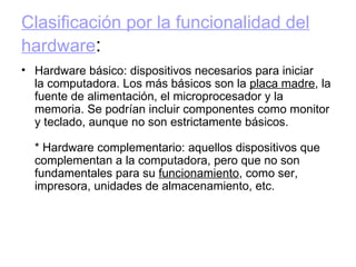 Clasificación por la funcionalidad del hardware : Hardware básico: dispositivos necesarios para iniciar la computadora. Los más básicos son la  placa madre , la fuente de alimentación, el microprocesador y la memoria. Se podrían incluir componentes como monitor y teclado, aunque no son estrictamente básicos. * Hardware complementario: aquellos dispositivos que complementan a la computadora, pero que no son fundamentales para su  funcionamiento , como ser, impresora, unidades de almacenamiento, etc. 
