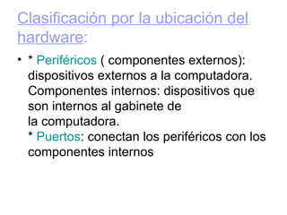 Clasificación por la ubicación del hardware : *  Periféricos  ( componentes externos): dispositivos externos a la computadora. Componentes internos: dispositivos que son internos al gabinete de la computadora. *  Puertos : conectan los periféricos con los componentes internos  