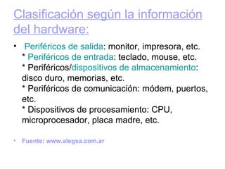 Clasificación según la información del hardware:     Periféricos  de salida : monitor, impresora, etc. *  Periféricos  de entrada : teclado, mouse, etc. * Periféricos/ dispositivos de almacenamiento : disco duro, memorias, etc. * Periféricos de comunicación: módem, puertos, etc. * Dispositivos de procesamiento: CPU, microprocesador, placa madre, etc. Fuente: www.alegsa.com.ar 