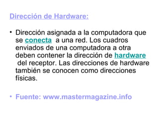 Dirección de Hardware:   Dirección asignada a la computadora que se  conecta   a una red. Los cuadros enviados de una computadora a otra deben contener la dirección de  hardware  del receptor. Las direcciones de hardware también se conocen como direcciones físicas.  Fuente: www.mastermagazine.info 