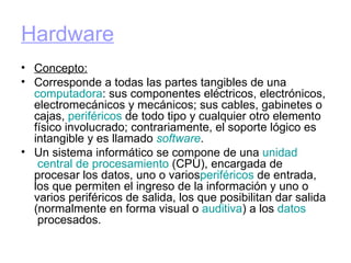 Hardware Concepto: Corresponde a todas las partes tangibles de una  computadora : sus componentes eléctricos, electrónicos, electromecánicos y mecánicos; sus cables, gabinetes o cajas,  periféricos  de todo tipo y cualquier otro elemento físico involucrado; contrariamente, el soporte lógico es intangible y es llamado  software . Un sistema informático se compone de una  unidad  central de  procesamiento  (CPU), encargada de procesar los datos, uno o varios periféricos  de entrada, los que permiten el ingreso de la información y uno o varios periféricos de salida, los que posibilitan dar salida (normalmente en forma visual o  auditiva ) a los  datos  procesados. 