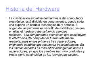 Historia del Hardware   La clasificación evolutiva del hardware del computador electrónico, está dividida en generaciones, donde cada una supone un cambio tecnológico muy notable. El origen de las primeras es sencillo de establecer, ya que en ellas el  hardware fue sufriendo cambios radicales.  Los componentes esenciales que constituyen la electrónica del computador fueron totalmente reemplazados en las primeras tres generaciones, originando cambios que resultaron trascendentales. En las últimas décadas es más difícil distinguir las nuevas generaciones, ya que los cambios han sido graduales y existe cierta continuidad en las tecnologías usadas.   