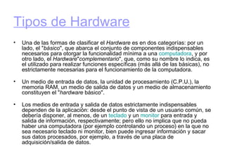 Tipos de Hardware   Una de las formas de clasificar el  Hardware  es en dos categorías: por un lado, el " básico ", que abarca el conjunto de componentes indispensables necesarios para otorgar la funcionalidad mínima a una  computadora , y por otro lado, el  Hardware " complementario ", que, como su nombre lo indica, es el utilizado para realizar funciones específicas (más allá de las básicas), no estrictamente necesarias para el funcionamiento de la computadora. Un medio de entrada de datos, la unidad de procesamiento (C.P.U.), la memoria RAM, un medio de salida de datos y un medio de almacenamiento constituyen el " hardware  básico". Los medios de entrada y salida de datos estrictamente indispensables dependen de la aplicación: desde el punto de vista de un usuario común, se debería disponer, al menos, de un  teclado  y un  monitor  para entrada y salida de información, respectivamente; pero ello no implica que no pueda haber una computadora (por ejemplo controlando un proceso) en la que no sea necesario teclado ni monitor, bien puede ingresar información y sacar sus datos procesados, por ejemplo, a través de una placa de adquisición/salida de datos. 