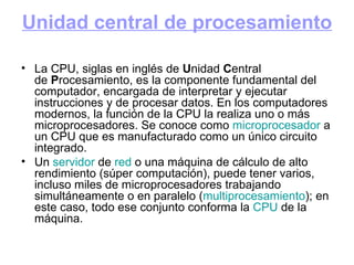 Unidad central de procesamiento La CPU, siglas en inglés de  U nidad  C entral de  P rocesamiento, es la componente fundamental del computador, encargada de interpretar y ejecutar instrucciones y de procesar datos. En los computadores modernos, la función de la CPU la realiza uno o más microprocesadores. Se conoce como  microprocesador  a un CPU que es manufacturado como un único circuito integrado. Un  servidor  de  red  o una máquina de cálculo de alto rendimiento (súper computación), puede tener varios, incluso miles de microprocesadores trabajando simultáneamente o en paralelo ( multiprocesamiento ); en este caso, todo ese conjunto conforma la  CPU  de la máquina. 