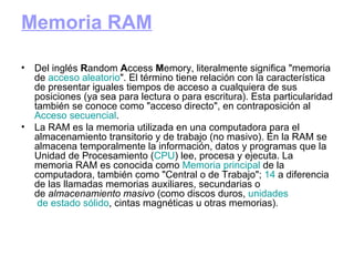 Memoria RAM Del inglés  R andom  A ccess  M emory, literalmente significa "memoria de  acceso  aleatorio ". El término tiene relación con la característica de presentar iguales tiempos de acceso a cualquiera de sus posiciones (ya sea para lectura o para escritura). Esta particularidad también se conoce como "acceso directo", en contraposición al  Acceso  secuencial . La RAM es la memoria utilizada en una computadora para el almacenamiento transitorio y de trabajo (no masivo). En la RAM se almacena temporalmente la información, datos y programas que la Unidad de Procesamiento ( CPU ) lee, procesa y ejecuta. La memoria RAM es conocida como  Memoria   principal  de la computadora, también como "Central o de Trabajo";  14  a diferencia de las llamadas memorias auxiliares, secundarias o de  almacenamiento masivo  (como discos duros,  unidades  de estado sólido , cintas magnéticas u otras memorias). 