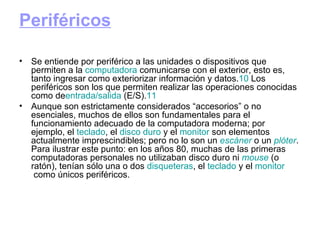 Periféricos Se entiende por periférico a las unidades o dispositivos que permiten a la  computadora  comunicarse con el exterior, esto es, tanto ingresar como exteriorizar información y datos. 10  Los periféricos son los que permiten realizar las operaciones conocidas como de entrada / salida  (E/S). 11 Aunque son estrictamente considerados “accesorios” o no esenciales, muchos de ellos son fundamentales para el funcionamiento adecuado de la computadora moderna; por ejemplo, el  teclado , el  disco   duro  y el  monitor  son elementos actualmente imprescindibles; pero no lo son un  escáner  o un  plóter . Para ilustrar este punto: en los años 80, muchas de las primeras computadoras personales no utilizaban disco duro ni  mouse  (o ratón), tenían sólo una o dos  disqueteras , el  teclado  y el  monitor  como únicos periféricos. 