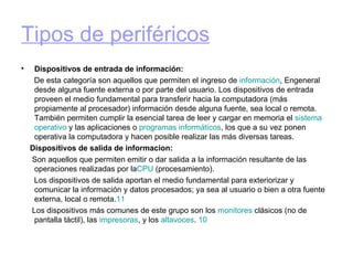 Tipos de periféricos Dispositivos de entrada de información: De esta categoría son aquellos que permiten el ingreso de  información , Engeneral desde alguna fuente externa o por parte del usuario. Los dispositivos de entrada proveen el medio fundamental para transferir hacia la computadora (más propiamente al procesador) información desde alguna fuente, sea local o remota. También permiten cumplir la esencial tarea de leer y cargar en memoria el  sistema   operativo  y las aplicaciones o  programas  informáticos , los que a su vez ponen operativa la computadora y hacen posible realizar las más diversas tareas. Dispositivos de salida de informacion: Son aquellos que permiten emitir o dar salida a la información resultante de las operaciones realizadas por la CPU  (procesamiento). Los dispositivos de salida aportan el medio fundamental para exteriorizar y comunicar la información y datos procesados; ya sea al usuario o bien a otra fuente externa, local o remota. 11 Los dispositivos más comunes de este grupo son los  monitores  clásicos (no de pantalla táctil), las  impresoras , y los  altavoces .  10 