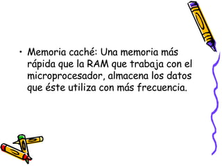 Memoria caché: Una memoria más rápida que la RAM que trabaja con el microprocesador, almacena los datos que éste utiliza con más frecuencia. 