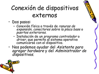 Conexión de dispositivos externos Dos pasos: Conexión física a través de  ranuras de expansión, conectores sobre la placa base  o  puertos exteriores . Instalación de un  programa controlador  o  driver,  que permite al sistema operativo comunicarse con el dispositivo.  Nos podemos ayudar del  Asistente para agregar hardware  y del  Administrador de dispositivos . 