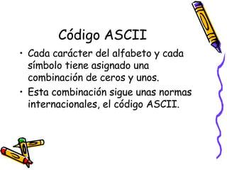 Código ASCII Cada carácter del alfabeto y cada símbolo tiene asignado una combinación de ceros y unos. Esta combinación sigue unas normas internacionales, el código ASCII. 