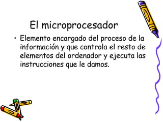 El microprocesador Elemento encargado del proceso de la información y que controla el resto de elementos del ordenador y ejecuta las instrucciones que le damos. 