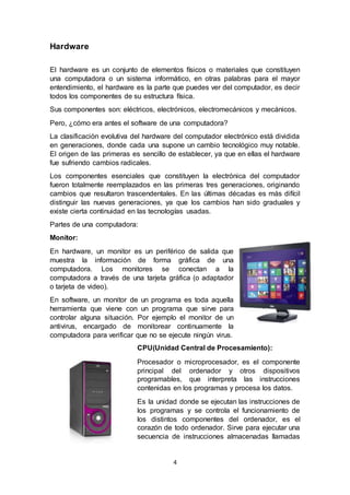 4
Hardware
El hardware es un conjunto de elementos físicos o materiales que constituyen
una computadora o un sistema informático, en otras palabras para el mayor
entendimiento, el hardware es la parte que puedes ver del computador, es decir
todos los componentes de su estructura física.
Sus componentes son: eléctricos, electrónicos, electromecánicos y mecánicos.
Pero, ¿cómo era antes el software de una computadora?
La clasificación evolutiva del hardware del computador electrónico está dividida
en generaciones, donde cada una supone un cambio tecnológico muy notable.
El origen de las primeras es sencillo de establecer, ya que en ellas el hardware
fue sufriendo cambios radicales.
Los componentes esenciales que constituyen la electrónica del computador
fueron totalmente reemplazados en las primeras tres generaciones, originando
cambios que resultaron trascendentales. En las últimas décadas es más difícil
distinguir las nuevas generaciones, ya que los cambios han sido graduales y
existe cierta continuidad en las tecnologías usadas.
Partes de una computadora:
Monitor:
En hardware, un monitor es un periférico de salida que
muestra la información de forma gráfica de una
computadora. Los monitores se conectan a la
computadora a través de una tarjeta gráfica (o adaptador
o tarjeta de video).
En software, un monitor de un programa es toda aquella
herramienta que viene con un programa que sirve para
controlar alguna situación. Por ejemplo el monitor de un
antivirus, encargado de monitorear continuamente la
computadora para verificar que no se ejecute ningún virus.
CPU(Unidad Central de Procesamiento):
Procesador o microprocesador, es el componente
principal del ordenador y otros dispositivos
programables, que interpreta las instrucciones
contenidas en los programas y procesa los datos.
Es la unidad donde se ejecutan las instrucciones de
los programas y se controla el funcionamiento de
los distintos componentes del ordenador, es el
corazón de todo ordenador. Sirve para ejecutar una
secuencia de instrucciones almacenadas llamadas
 