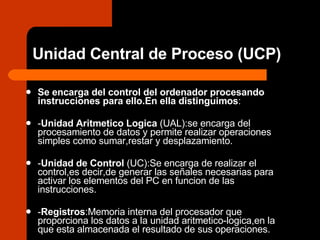 Unidad Central de Proceso (UCP) Se encarga del control del ordenador procesando instrucciones para ello.En ella distinguimos : - Unidad Aritmetico Logica  (UAL):se encarga del procesamiento de datos y permite realizar operaciones simples como sumar,restar y desplazamiento. - Unidad de Control  (UC):Se encarga de realizar el control,es decir,de generar las señales necesarias para activar los elementos del PC en funcion de las instrucciones. - Registros :Memoria interna del procesador que proporciona los datos a la unidad aritmetico-logica,en la que esta almacenada el resultado de sus operaciones. 