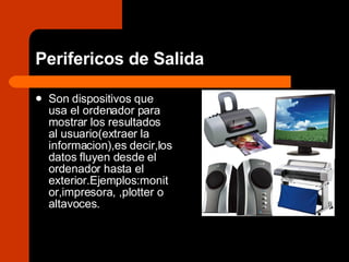 Perifericos de Salida Son dispositivos que usa el ordenador para mostrar los resultados al usuario(extraer la informacion),es decir,los datos fluyen desde el ordenador hasta el exterior.Ejemplos:monitor,impresora, ,plotter o altavoces. 