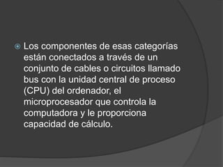  Los componentes de esas categorías
están conectados a través de un
conjunto de cables o circuitos llamado
bus con la unidad central de proceso
(CPU) del ordenador, el
microprocesador que controla la
computadora y le proporciona
capacidad de cálculo.
 