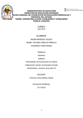 1
SUBSECRETARÍA DE EDUCACIÓN
DIRECCIÓN DE EDUCACIÓN SUPERIOR
ESCUELA NORMAL DE LICENCIATUR EN EDUCACIÓN PREESCOLAR Y
PRIMARIA DEL ESTADO
TURNO: VESPERTINO CLAVES: 07ENL0005S Y 07ENL0009O
TONALÁ, CHIAPAS.
CURSO:
LAS TIC’S
ALUMNOS:
NAOMI MENDOZA TOLEDO
INGRID YOLANDA ROBLES ARREOLA
LEONARDO FABIO ROQUE
TRABAJO:
Hardware
Software
Herramientas de comunicación en internet
Colaboración usando el procesador de texto
Herramientas y recursos de la web 2.0
DOCENTE:
Francisco Jesus Salazar Aguilar
FECHA DE ENTREGA:
21/11/2016
 