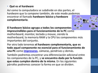 • Qué es el hardware
Así como la computadora se subdivide en dos partes, el
hardware que la compone también, de este modo podemos
encontrar el llamado hardware básico y hardware
complementario.
El hardware básico agrupa a todos los componentes
imprescindibles para el funcionamiento de la PC como
motherboard, monitor, teclado y mouse, siendo la
motherboard, la memoria RAM y la CPU los componentes más
importantes del conjunto.
Por otro lado tenemos el hardware complementario, que es
todo aquel componente no esencial para el funcionamiento de
una PC como impresoras, cámaras, pendrives y demás.
También podremos encontrar una diferenciación adicional entre
los componentes de la PC, y se encuentra dada por la función
que estos cumplen dentro de la misma. En los siguientes
párrafos podremos conocer la forma en que se dividen.
 
