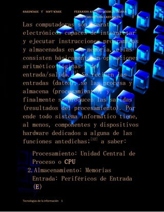 Hardware y       soft ware        fernando antonio bermejo medina
                                  mario ivan ortega castañeda       1¨a
Las computadoras son aparatos
electrónicos capaces de interpretar
y ejecutar instrucciones programadas
y almacenadas en su memoria, ellas
consisten básicamente en operaciones
aritmético-lógicas y de
entrada/salida.[11] Se reciben las
entradas (datos), se las procesa y
almacena (procesamiento), y
finalmente se producen las salidas
(resultados del procesamiento). Por
ende todo sistema informático tiene,
al menos, componentes y dispositivos
hardware dedicados a alguna de las
funciones antedichas;[12] a saber:
   1. Procesamiento: Unidad Central de
      Proceso o CPU
   2.Almacenamiento: Memorias
   3. Entrada: Periféricos de Entrada

      (E)
Tecnologías de la información 1
 
