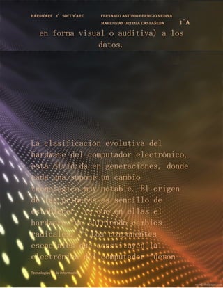 Hardware y       soft ware        fernando antonio bermejo medina
                                  mario ivan ortega castañeda       1¨a
    en forma visual o auditiva) a los
                  datos.




La clasificación evolutiva del
hardware del computador electrónico,
está dividida en generaciones, donde
cada una supone un cambio
tecnológico muy notable. El origen
de las primeras es sencillo de
establecer, ya que en ellas el
hardware fue sufriendo cambios
radicales. [7] Los componentes
esenciales que constituyen la
electrónica del computador fueron
Tecnologías de la información 1
 