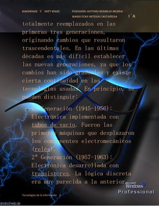 Hardware y       soft ware        fernando antonio bermejo medina
                                  mario ivan ortega castañeda       1¨a
totalmente reemplazados en las
primeras tres generaciones,
originando cambios que resultaron
trascendentales. En las últimas
décadas es más difícil establecer
las nuevas generaciones, ya que los
cambios han sido graduales y existe
cierta continuidad en las
tecnologías usadas. En principio, se
pueden distinguir:
   •   1ª Generación (1945-1956):
       Electrónica implementada con
       tubos de vacío. Fueron las
       primeras máquinas que desplazaron
       los componentes electromecánicos
       (relés).
   •   2ª Generación (1957-1963):
       Electrónica desarrollada con
       transistores. La lógica discreta
       era muy parecida a la anterior,
Tecnologías de la información 1
 