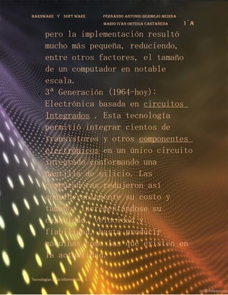 Hardware y       soft ware        fernando antonio bermejo medina
                                  mario ivan ortega castañeda       1¨a
       pero la implementación resultó
       mucho más pequeña, reduciendo,
       entre otros factores, el tamaño
       de un computador en notable
       escala.
   •   3ª Generación (1964-hoy):
       Electrónica basada en circuitos
       Integrados . Esta tecnología
       permitió integrar cientos de
       transistores y otros componentes
       electrónicos en un único circuito
       integrado conformando una
       pastilla de silicio. Las
       computadoras redujeron así
       considerablemente su costo y
       tamaño, incrementándose su
       capacidad, velocidad y
       fiabilidad, hasta producir
       máquinas como las que existen en
       la actualidad.

Tecnologías de la información 1
 