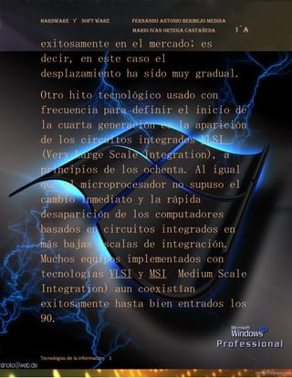 Hardware y       soft ware        fernando antonio bermejo medina
                                  mario ivan ortega castañeda       1¨a
exitosamente en el mercado; es
decir, en este caso el
desplazamiento ha sido muy gradual.
Otro hito tecnológico usado con
frecuencia para definir el inicio de
la cuarta generación es la aparición
de los circuitos integrados VLSI
(Very Large Scale Integration), a
principios de los ochenta. Al igual
que el microprocesador no supuso el
cambio inmediato y la rápida
desaparición de los computadores
basados en circuitos integrados en
más bajas escalas de integración.
Muchos equipos implementados con
tecnologías VLSI y MSI (Medium Scale
Integration) aun coexistían
exitosamente hasta bien entrados los
90.


Tecnologías de la información 1
 