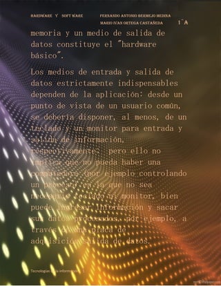 Hardware y       soft ware        fernando antonio bermejo medina
                                  mario ivan ortega castañeda       1¨a
memoria y un medio de salida de
datos constituye el "hardware
básico".
Los medios de entrada y salida de
datos estrictamente indispensables
dependen de la aplicación: desde un
punto de vista de un usuario común,
se debería disponer, al menos, de un
teclado y un monitor para entrada y
salida de información,
respectivamente; pero ello no
implica que no pueda haber una
computadora (por ejemplo controlando
un proceso) en la que no sea
necesario teclado ni monitor, bien
puede ingresar información y sacar
sus datos procesados, por ejemplo, a
través de una placa de
adquisición/salida de datos.


Tecnologías de la información 1
 